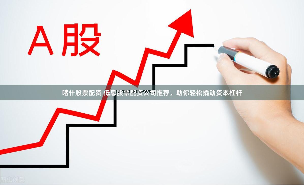 喀什股票配资 低息股票配资公司推荐，助你轻松撬动资本杠杆
