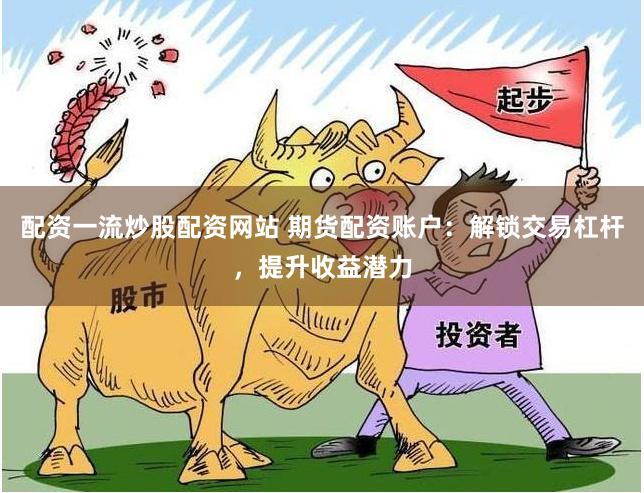 配资一流炒股配资网站 期货配资账户：解锁交易杠杆，提升收益潜力