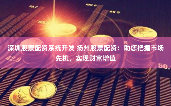 深圳股票配资系统开发 扬州股票配资：助您把握市场先机，实现财富增值