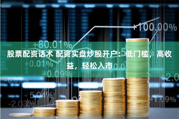 股票配资话术 配资实盘炒股开户：低门槛，高收益，轻松入市