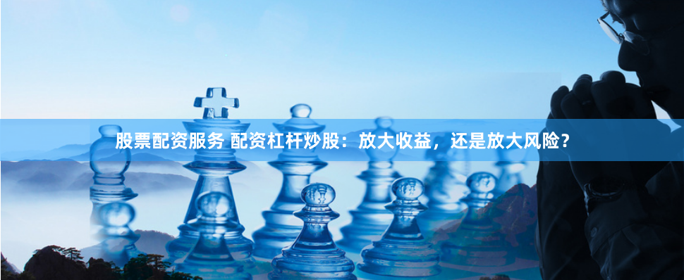 股票配资服务 配资杠杆炒股：放大收益，还是放大风险？