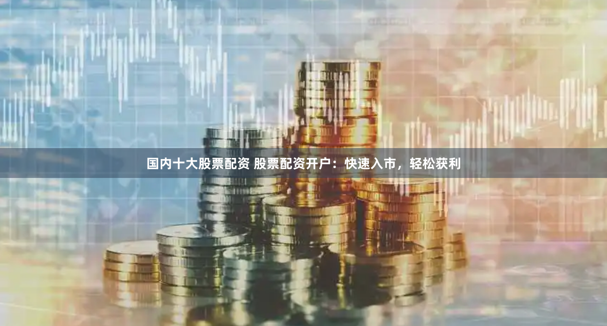 国内十大股票配资 股票配资开户：快速入市，轻松获利