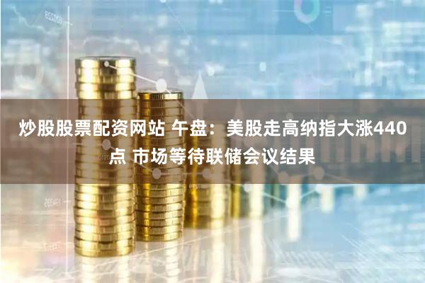 炒股股票配资网站 午盘：美股走高纳指大涨440点 市场等待联储会议结果