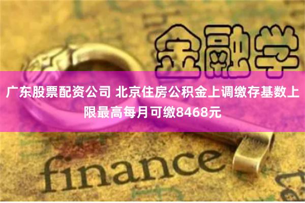 广东股票配资公司 北京住房公积金上调缴存基数上限最高每月可缴8468元