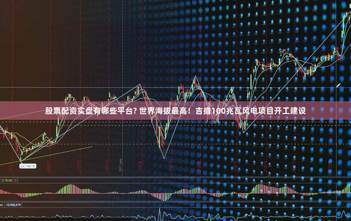 股票配资实盘有哪些平台? 世界海拔最高！吉措100兆瓦风电项目开工建设