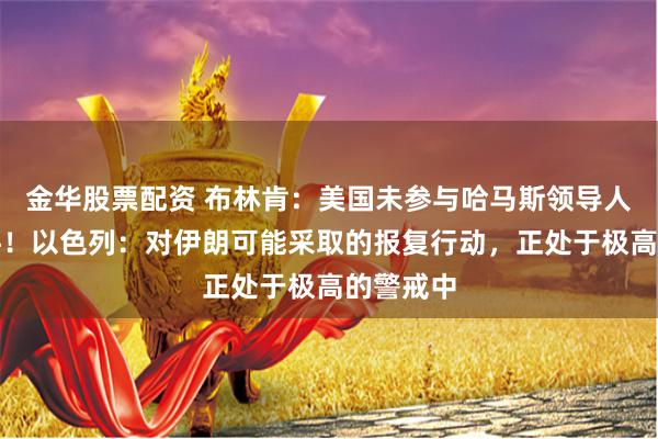 金华股票配资 布林肯：美国未参与哈马斯领导人遇刺事件！以色列：对伊朗可能采取的报复行动，正处于极高的警戒中