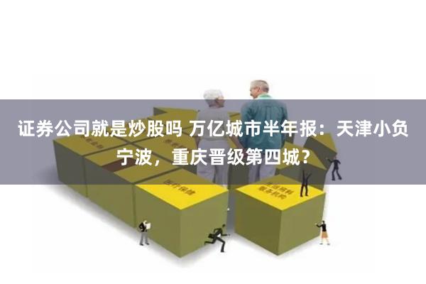 证券公司就是炒股吗 万亿城市半年报：天津小负宁波，重庆晋级第四城？