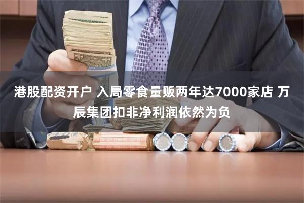 港股配资开户 入局零食量贩两年达7000家店 万辰集团扣非净利润依然为负