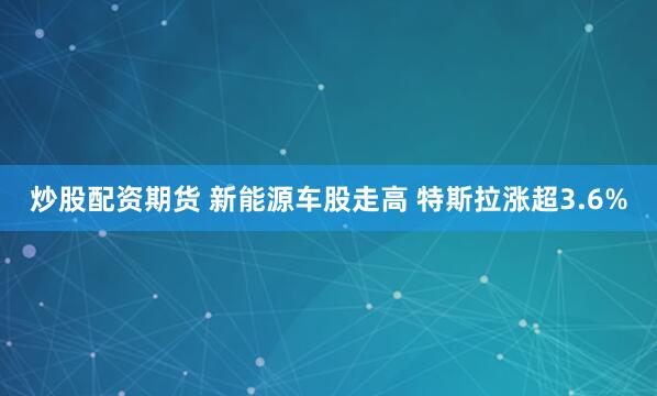 炒股配资期货 新能源车股走高 特斯拉涨超3.6%