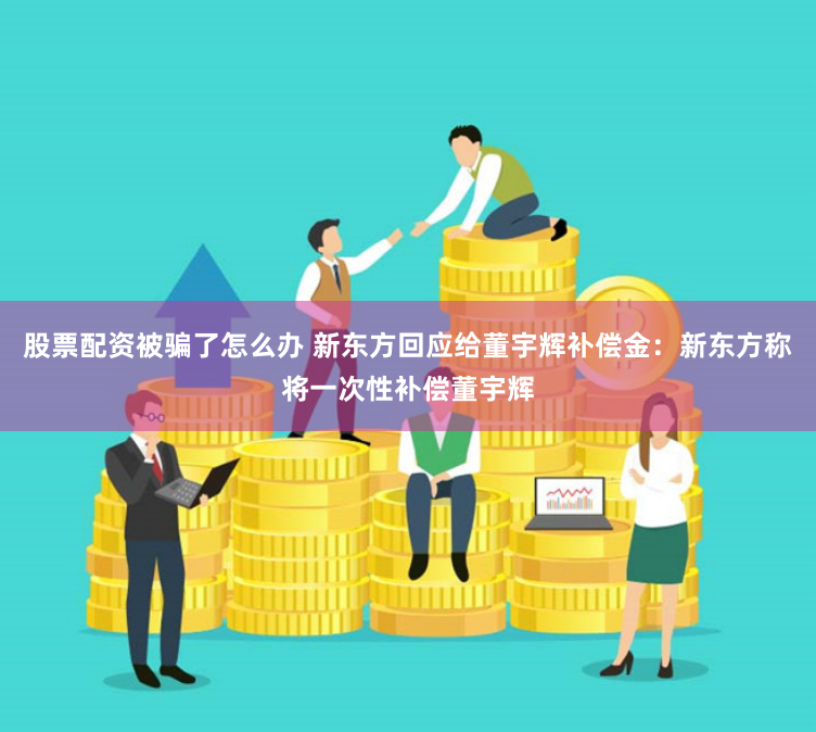 股票配资被骗了怎么办 新东方回应给董宇辉补偿金：新东方称将一次性补偿董宇辉