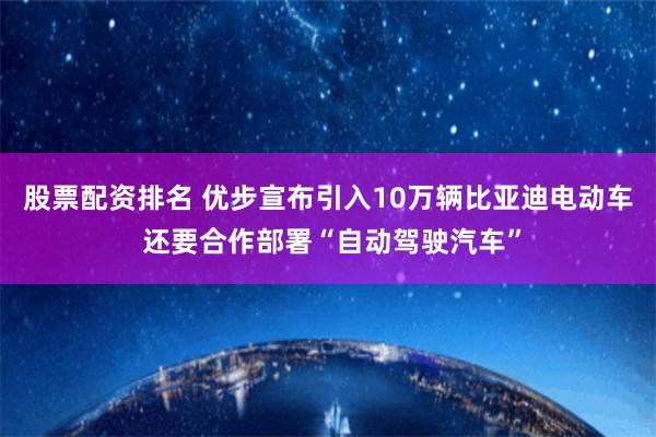 股票配资排名 优步宣布引入10万辆比亚迪电动车 还要合作部署“自动驾驶汽车”