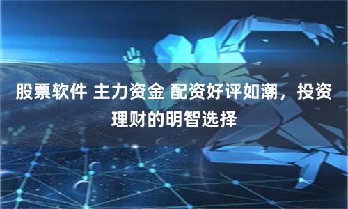 股票软件 主力资金 配资好评如潮，投资理财的明智选择