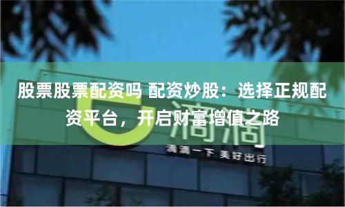 股票股票配资吗 配资炒股：选择正规配资平台，开启财富增值之路