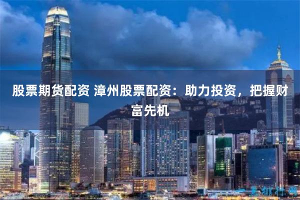 股票期货配资 漳州股票配资:助力投资,把握财富先机