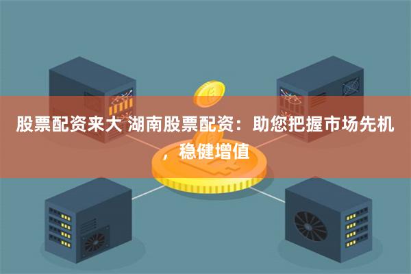 股票配资来大 湖南股票配资：助您把握市场先机，稳健增值