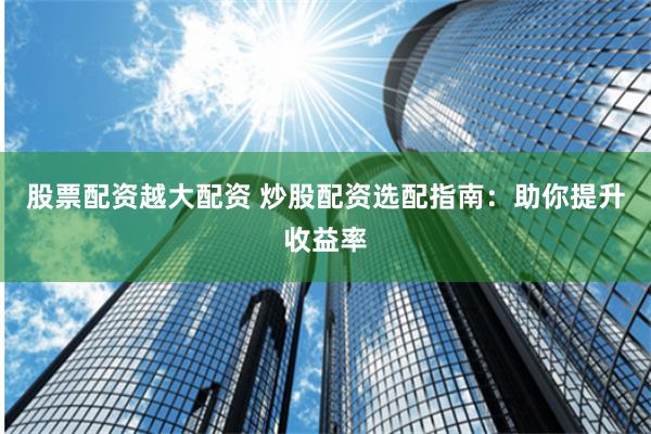 股票配资越大配资 炒股配资选配指南：助你提升收益率