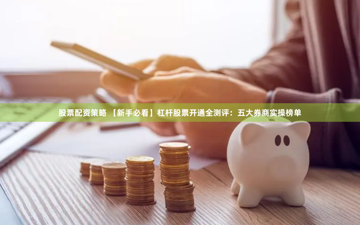 股票配资策略 【新手必看】杠杆股票开通全测评：五大券商实操榜单