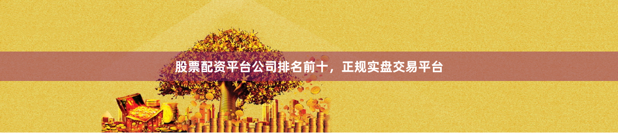 股票配资平台公司排名前十，正规实盘交易平台