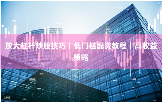 放大杠杆炒股技巧｜低门槛配资教程｜高收益策略