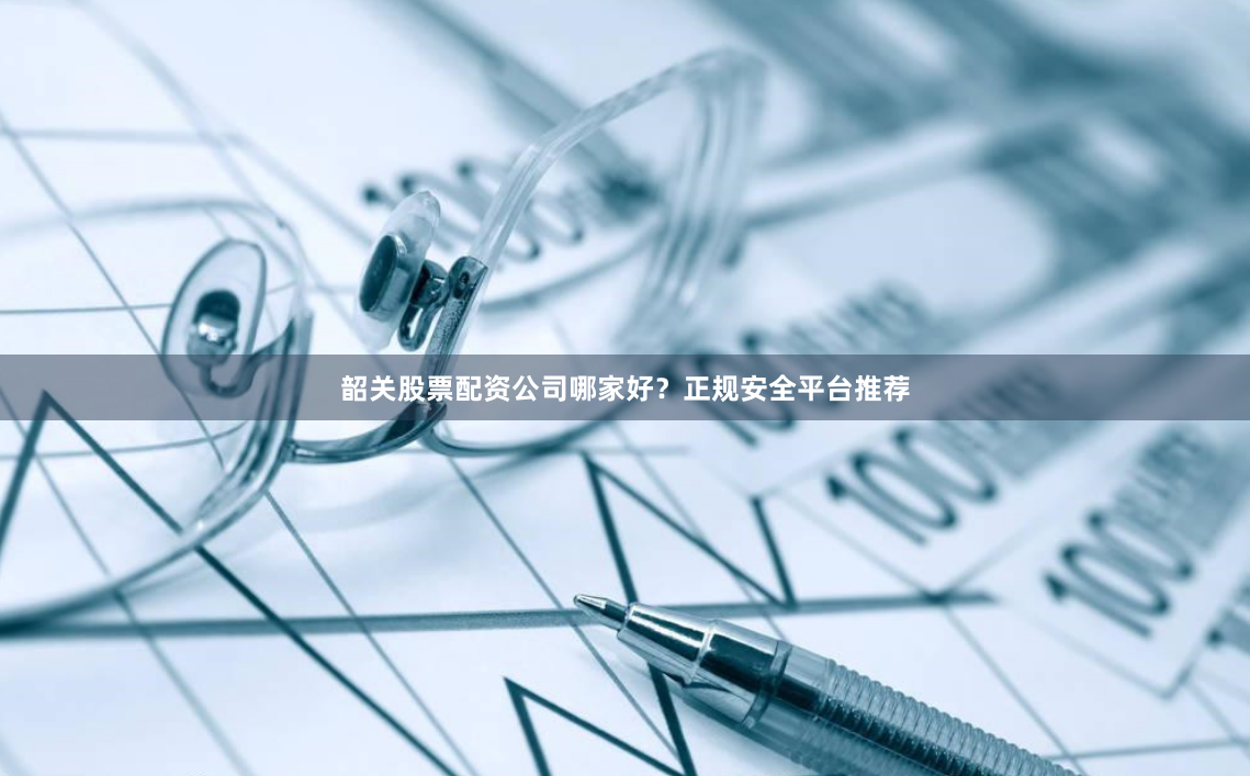 韶关股票配资公司哪家好？正规安全平台推荐