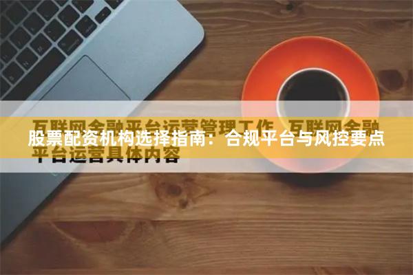 股票配资机构选择指南：合规平台与风控要点